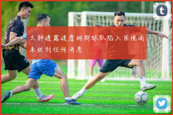 文胖透露追詹姆斯球队陷入困境尚未收到任何消息