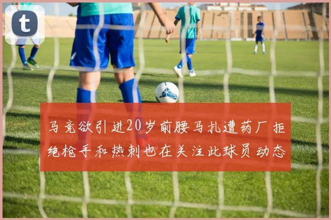 马竞欲引进20岁前腰马扎遭药厂拒绝枪手和热刺也在关注此球员动态