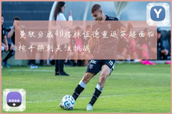 曼联分成40格林伍德重返英超面临枪手热刺关注挑战