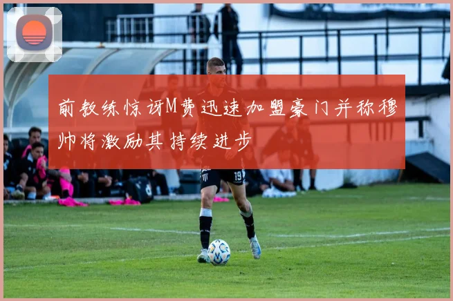 前教练惊讶M费迅速加盟豪门并称穆帅将激励其持续进步