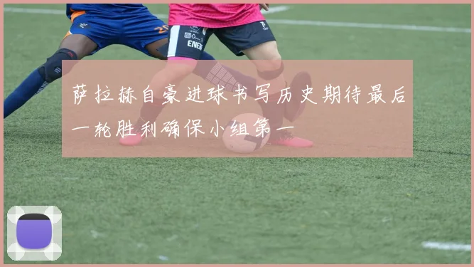 萨拉赫自豪进球书写历史期待最后一轮胜利确保小组第一