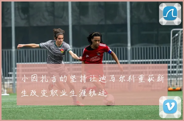 小因扎吉的坚持让迪马尔科重获新生改变职业生涯轨迹