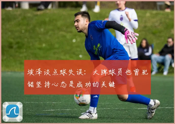 埃泽谈点球失误：大牌球员也曾犯错坚持心态是成功的关键