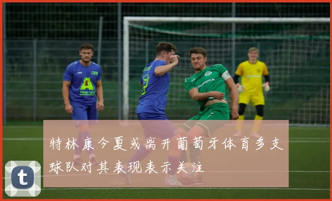 特林康今夏或离开葡萄牙体育多支球队对其表现表示关注