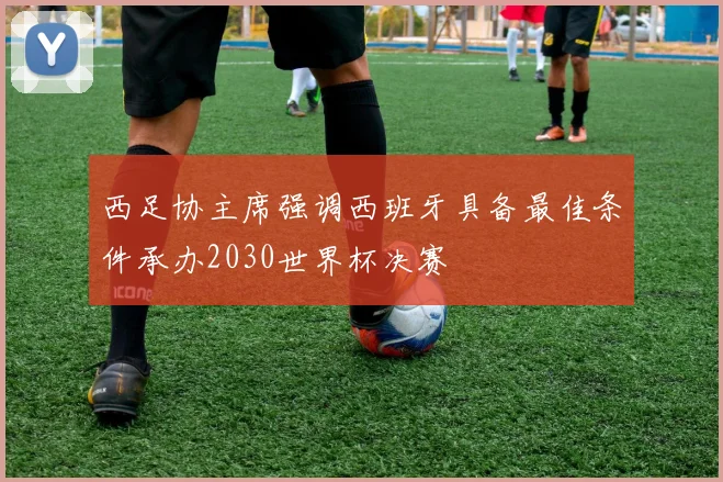 西足协主席强调西班牙具备最佳条件承办2030世界杯决赛