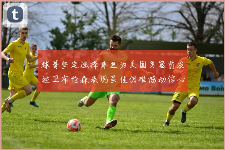 球哥坚定选择库里为美国男篮首发控卫布伦森表现虽佳仍难撼动信心