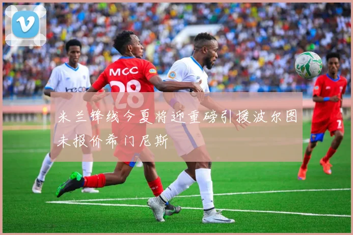 米兰锋线今夏将迎重磅引援波尔图未报价希门尼斯