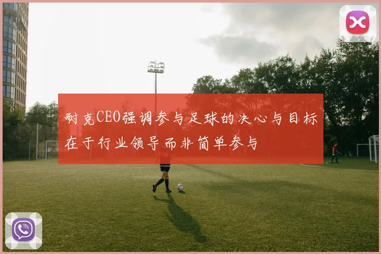 耐克CEO强调参与足球的决心与目标在于行业领导而非简单参与