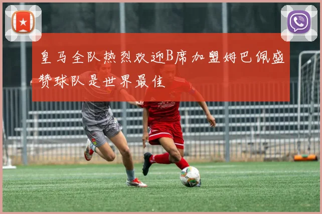 皇马全队热烈欢迎B席加盟姆巴佩盛赞球队是世界最佳
