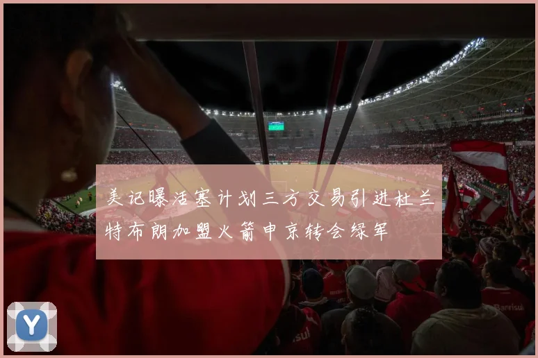美记曝活塞计划三方交易引进杜兰特布朗加盟火箭申京转会绿军