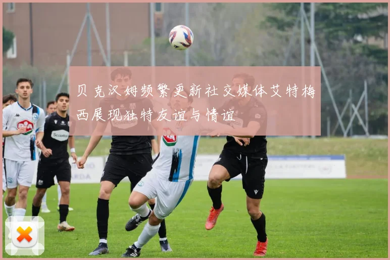 贝克汉姆频繁更新社交媒体艾特梅西展现独特友谊与情谊
