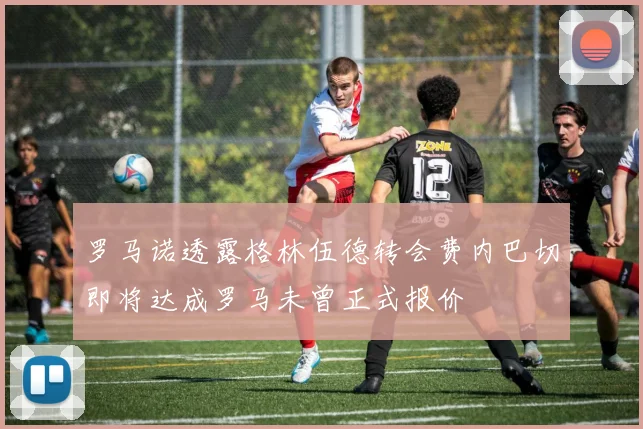 罗马诺透露格林伍德转会费内巴切即将达成罗马未曾正式报价
