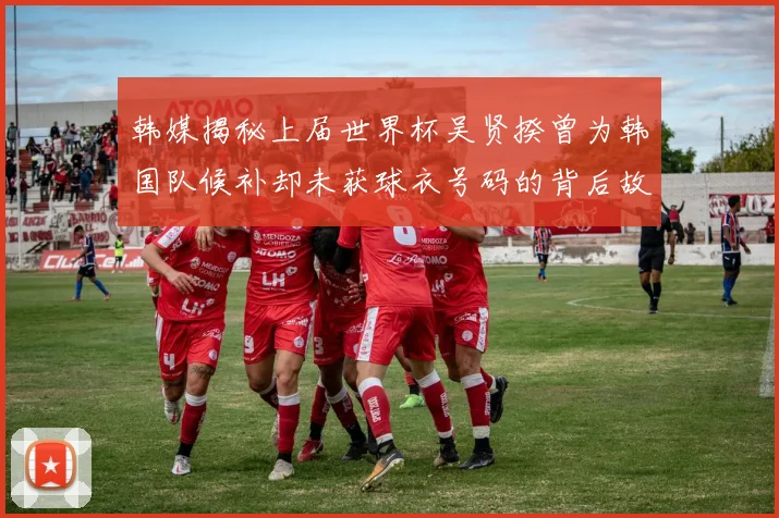 韩媒揭秘上届世界杯吴贤揆曾为韩国队候补却未获球衣号码的背后故事