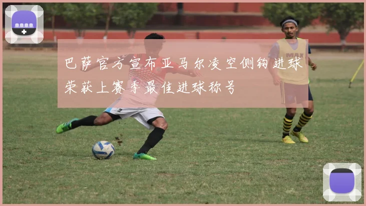 巴萨官方宣布亚马尔凌空侧钩进球荣获上赛季最佳进球称号
