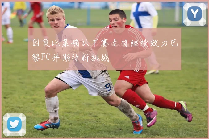 因莫比莱确认下赛季将继续效力巴黎FC并期待新挑战