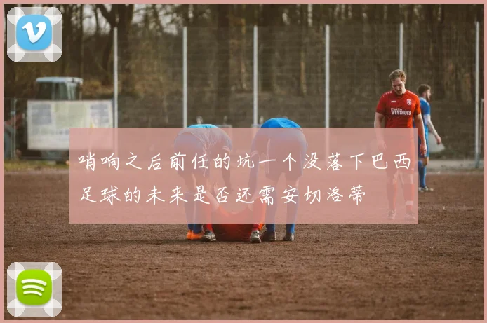 哨响之后前任的坑一个没落下巴西足球的未来是否还需安切洛蒂
