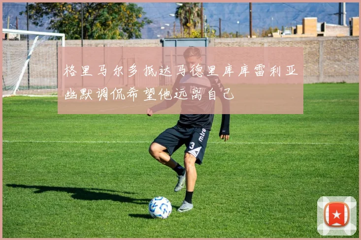 格里马尔多抵达马德里库库雷利亚幽默调侃希望他远离自己