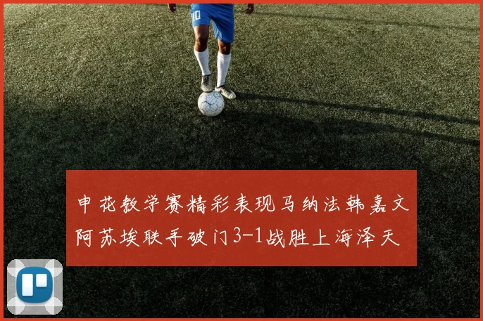 申花教学赛精彩表现马纳法韩嘉文阿苏埃联手破门3-1战胜上海泽天