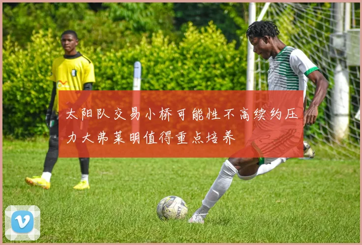 太阳队交易小桥可能性不高续约压力大弗莱明值得重点培养