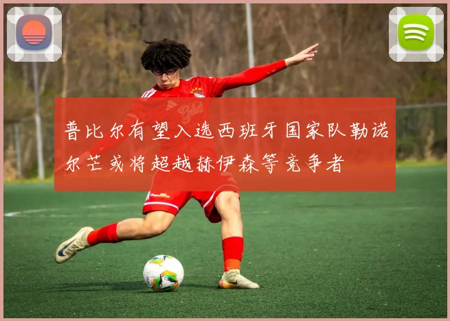 普比尔有望入选西班牙国家队勒诺尔芒或将超越赫伊森等竞争者
